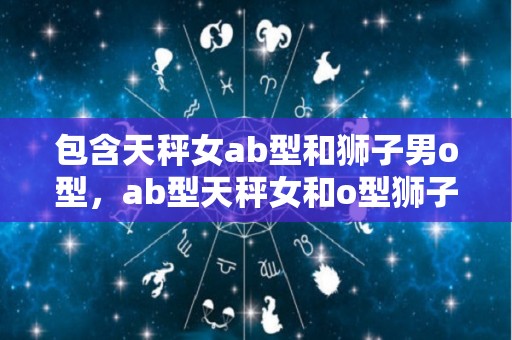 包含天秤女ab型和狮子男o型，ab型天秤女和o型狮子男的星座说法是什么？的词条