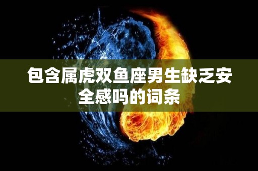 包含属虎双鱼座男生缺乏安全感吗的词条
