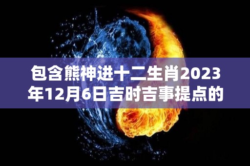 包含熊神进十二生肖2023年12月6日吉时吉事提点的词条