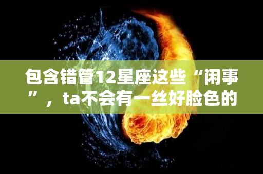 包含错管12星座这些“闲事”，ta不会有一丝好脸色的词条