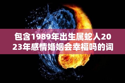 包含1989年出生属蛇人2023年感情婚姻会幸福吗的词条