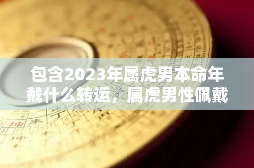 包含2023年属虎男本命年戴什么转运，属虎男性佩戴什么生肖的词条