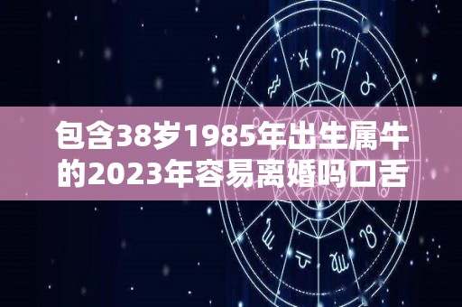 包含38岁1985年出生属牛的2023年容易离婚吗口舌不断但婚姻稳定的词条
