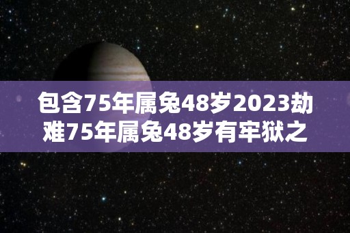 包含75年属兔48岁2023劫难75年属兔48岁有牢狱之灾吗的词条