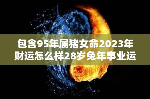 包含95年属猪女命2023年财运怎么样28岁兔年事业运的词条