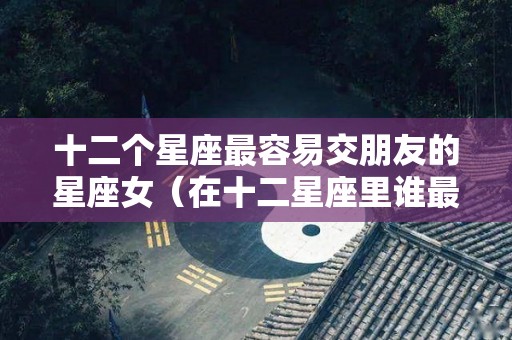 十二个星座最容易交朋友的星座女（在十二星座里谁最容易交到朋友）