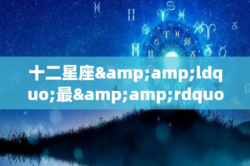 十二星座&ldquo;最&rdquo;什么，快来比比（十二星座里哪个星座最）