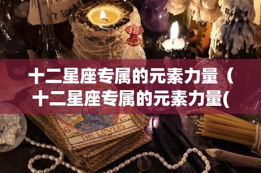 十二星座专属的元素力量（十二星座专属的元素力量(十二星座专属神龙)）