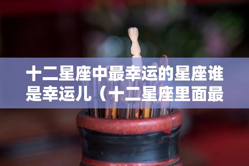 十二星座中最幸运的星座谁是幸运儿（十二星座里面最幸运的星座）