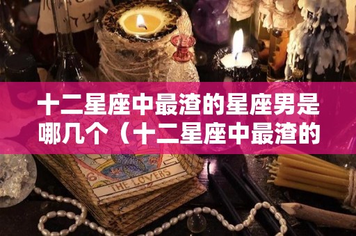 十二星座中最渣的星座男是哪几个（十二星座中最渣的星座男是哪几个星座女）