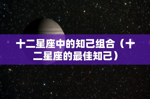十二星座中的知己组合（十二星座的最佳知己）