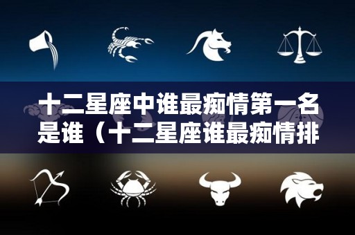 十二星座中谁最痴情第一名是谁（十二星座谁最痴情排名榜）