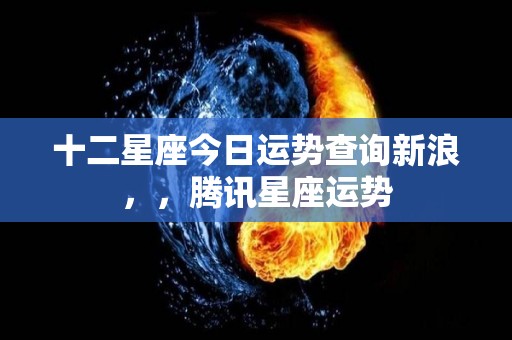 十二星座今日运势查询新浪，，腾讯星座运势