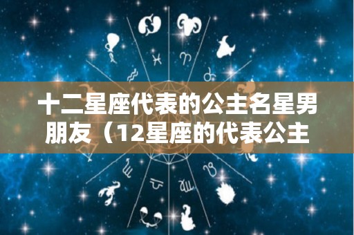 十二星座代表的公主名星男朋友（12星座的代表公主）