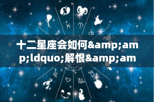 十二星座会如何&ldquo;解恨&rdquo;（十二星座解压方式）