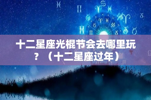 十二星座光棍节会去哪里玩？（十二星座过年）