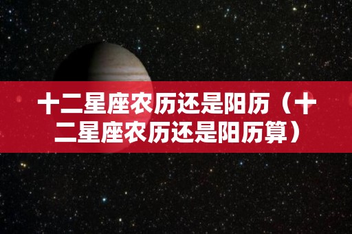 十二星座农历还是阳历(十二星座农历还是阳历算) 十二星座农历还是阳历(十二星座农历还是阳历算)
