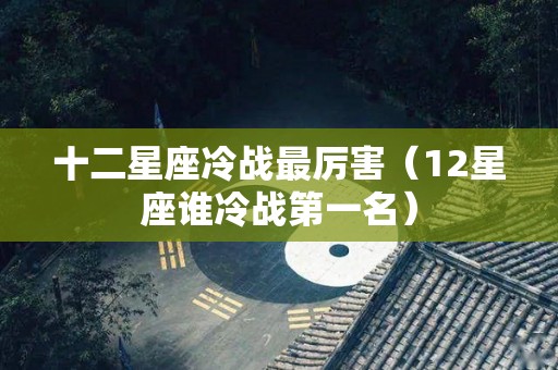 十二星座冷战最厉害（12星座谁冷战第一名）