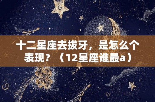 十二星座去拔牙，是怎么个表现？（12星座谁最a）