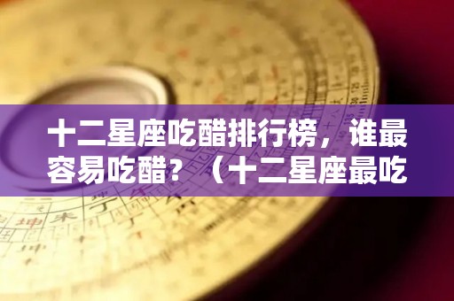 十二星座吃醋排行榜，谁最容易吃醋？（十二星座最吃醋的星座）