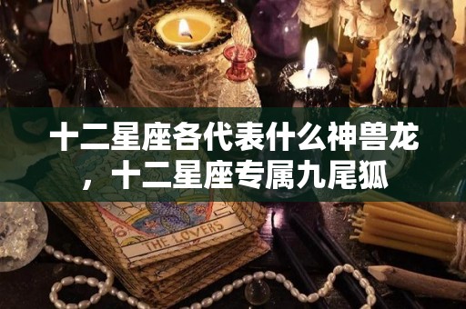 十二星座各代表什么神兽龙，十二星座专属九尾狐