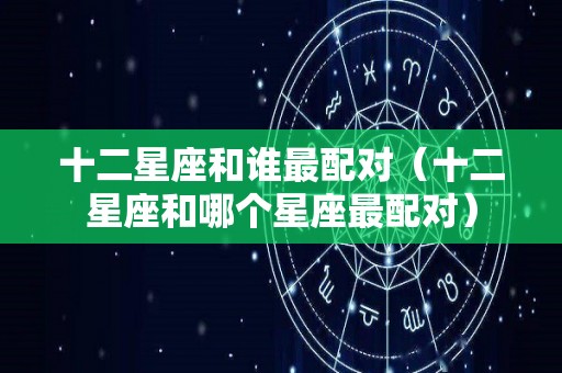 十二星座和谁最配对（十二星座和哪个星座最配对）