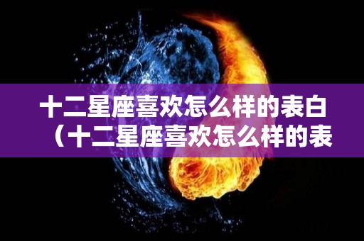 十二星座喜欢怎么样的表白（十二星座喜欢怎么样的表白女生）