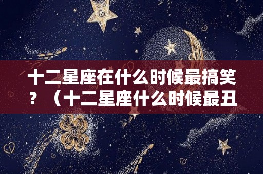 十二星座在什么时候最搞笑？（十二星座什么时候最丑丑）