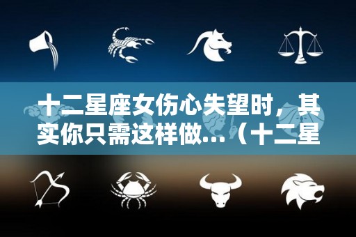十二星座女伤心失望时，其实你只需这样做…（十二星座伤心时会干什么）