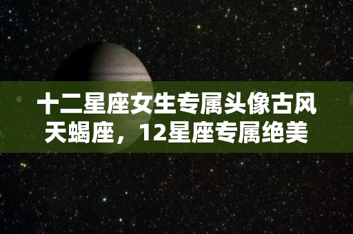 十二星座女生专属头像古风天蝎座，12星座专属绝美古风名字