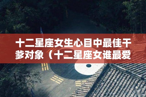 十二星座女生心目中最佳干爹对象（十二星座女谁最爱干净）