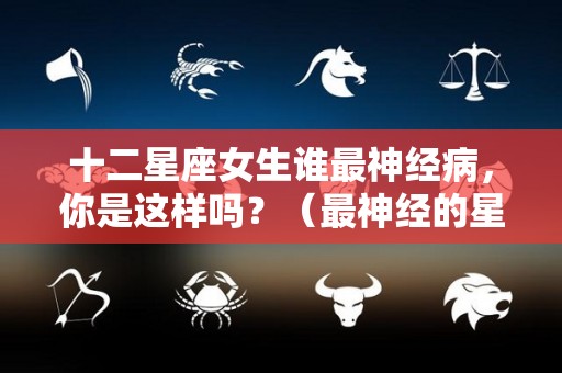十二星座女生谁最神经病，你是这样吗？（最神经的星座女）