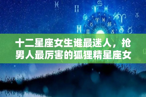 十二星座女生谁最迷人，抢男人最厉害的狐狸精星座女