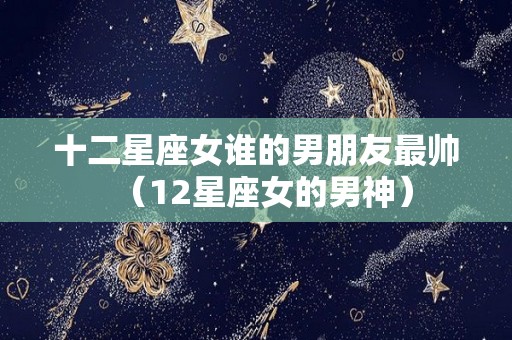 十二星座女谁的男朋友最帅（12星座女的男神）