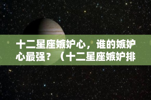 十二星座嫉妒心，谁的嫉妒心最强？（十二星座嫉妒排名）