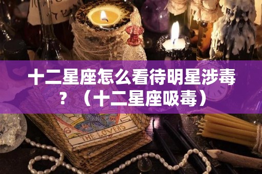 十二星座怎么看待明星涉毒？（十二星座吸毒）