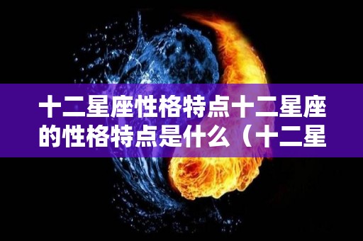 十二星座性格特点十二星座的性格特点是什么（十二星座的性格是什么样子）