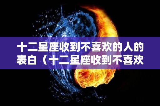 十二星座收到不喜欢的人的表白（十二星座收到不喜欢的人的表白信怎么办）
