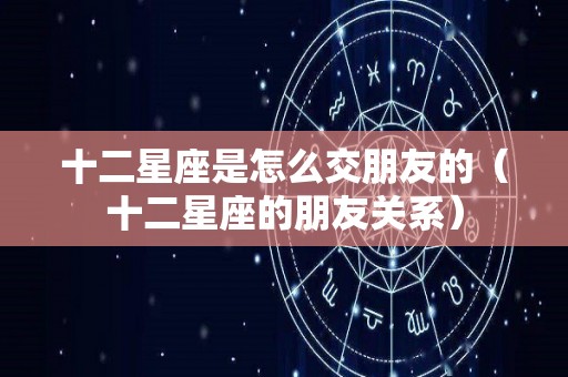 十二星座是怎么交朋友的（十二星座的朋友关系）