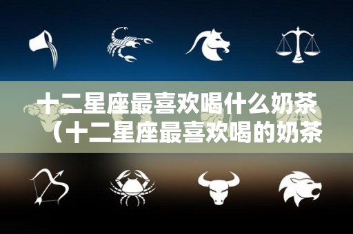 十二星座最喜欢喝什么奶茶（十二星座最喜欢喝的奶茶是什么）