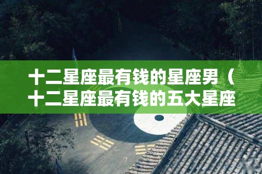 十二星座最有钱的星座男（十二星座最有钱的五大星座）