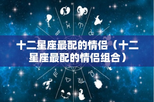 十二星座最配的情侣（十二星座最配的情侣组合）