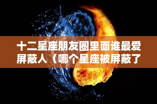 十二星座朋友圈里面谁最爱屏蔽人（哪个星座被屏蔽了）