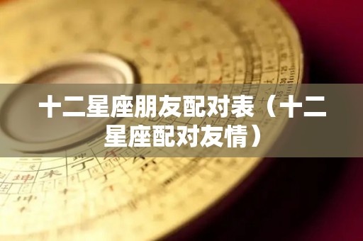 十二星座朋友配对表（十二星座配对友情）