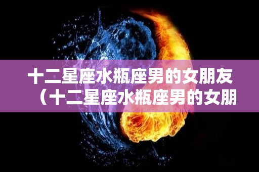 十二星座水瓶座男的女朋友（十二星座水瓶座男的女朋友是谁）
