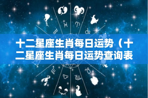 十二星座生肖每日运势（十二星座生肖每日运势查询表）