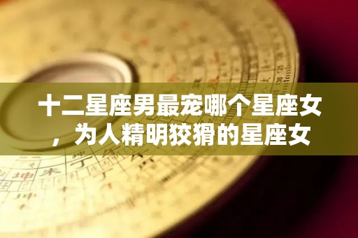 十二星座男最宠哪个星座女，为人精明狡猾的星座女
