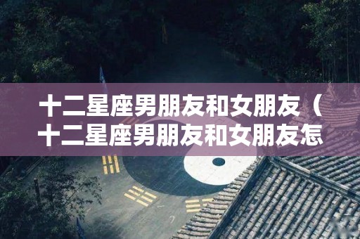 十二星座男朋友和女朋友（十二星座男朋友和女朋友怎么相处）