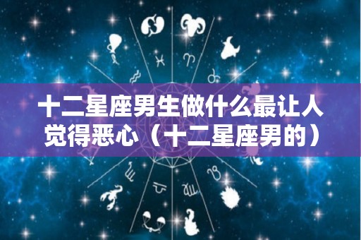 十二星座男生做什么最让人觉得恶心（十二星座男的）