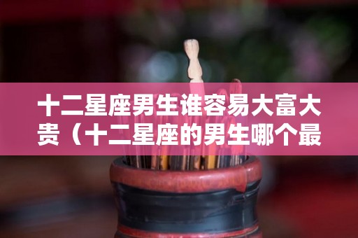 十二星座男生谁容易大富大贵（十二星座的男生哪个最好哪个最不好）